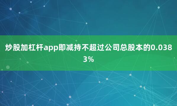 炒股加杠杆app即减持不超过公司总股本的0.0383%