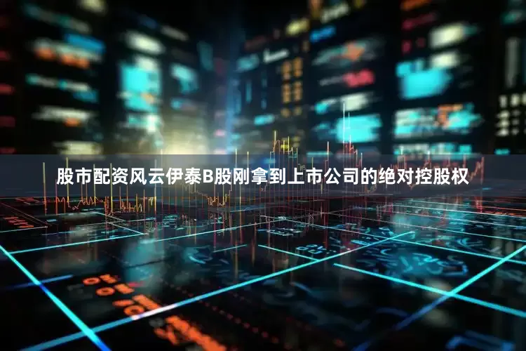 股市配资风云伊泰B股刚拿到上市公司的绝对控股权
