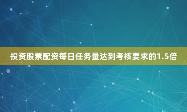 投资股票配资每日任务量达到考核要求的1.5倍